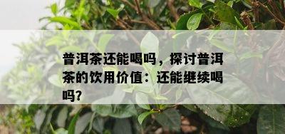 普洱茶还能喝吗，探讨普洱茶的饮用价值：还能继续喝吗？