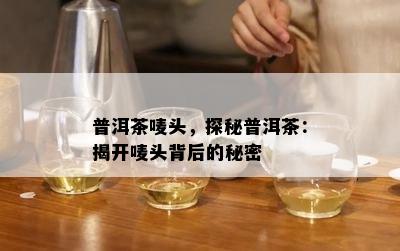 普洱茶唛头，探秘普洱茶：揭开唛头背后的秘密