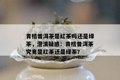 青桔普洱茶是红茶吗还是绿茶，澄清疑惑：青桔普洱茶究竟是红茶还是绿茶？