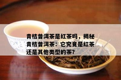 青桔普洱茶是红茶吗，揭秘青桔普洱茶：它究竟是红茶还是其他类型的茶？