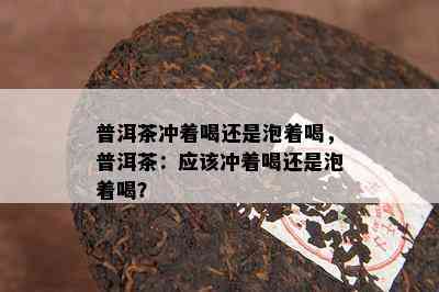 普洱茶冲着喝还是泡着喝，普洱茶：应该冲着喝还是泡着喝？