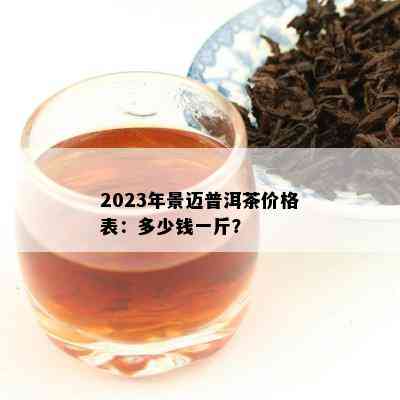 2023年景迈普洱茶价格表：多少钱一斤？