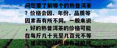 好的熟普洱多少钱一斤，请问您要熟悉哪个的熟普洱茶？价格会因、年份、品质等因素而有所不同。一般而言好的熟普洱茶的价格可能在每斤几十元至几百元不等。建议您可以依据本人的预算和口味需求选择适合的熟普洱茶。