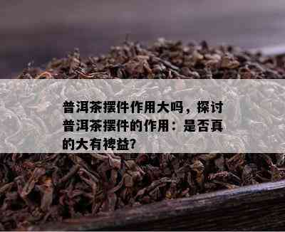 普洱茶摆件作用大吗，探讨普洱茶摆件的作用：是不是真的大有裨益？