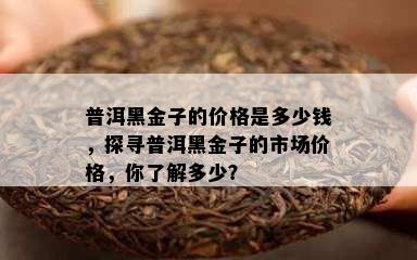 普洱黑金子的价格是多少钱，探寻普洱黑金子的市场价格，你了解多少？