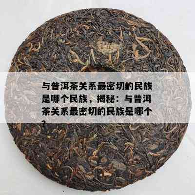 与普洱茶关系最密切的民族是哪个民族，揭秘：与普洱茶关系最密切的民族是哪个？