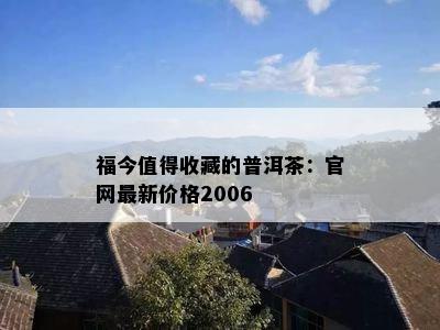 福今值得收藏的普洱茶：官网最新价格2006