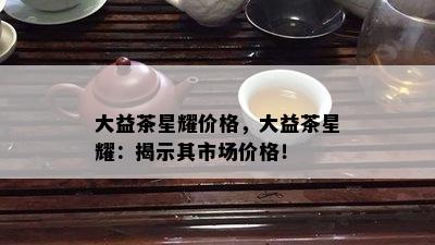 大益茶星耀价格，大益茶星耀：揭示其市场价格！