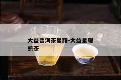 大益普洱茶星耀-大益星耀熟茶