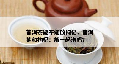 普洱茶能不能放枸杞，普洱茶和枸杞：能一起泡吗？