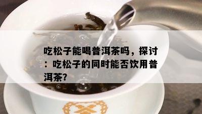 吃松子能喝普洱茶吗，探讨：吃松子的同时能否饮用普洱茶？