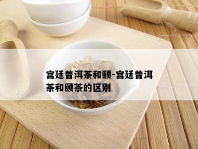 宫廷普洱茶和颐-宫廷普洱茶和颐茶的区别