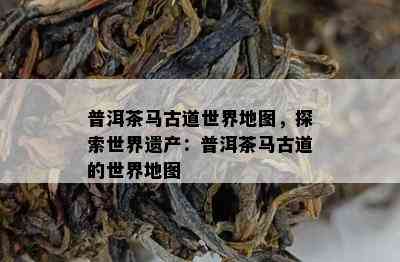 普洱茶马古道世界地图，探索世界遗产：普洱茶马古道的世界地图