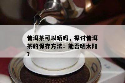 普洱茶可以晒吗，探讨普洱茶的保存方法：能否晒太阳？