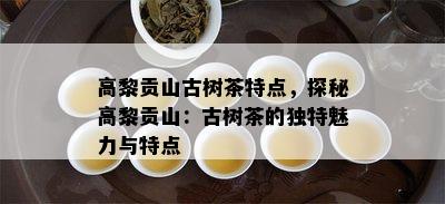 高黎贡山古树茶特点，探秘高黎贡山：古树茶的特别魅力与特点