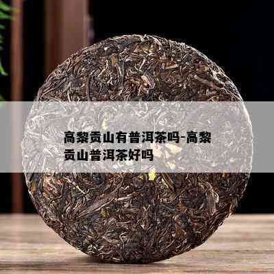 高黎贡山有普洱茶吗-高黎贡山普洱茶好吗