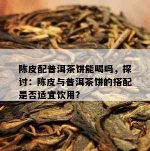 陈皮配普洱茶饼能喝吗，探讨：陈皮与普洱茶饼的搭配是不是适宜饮用？