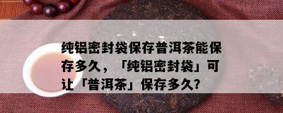 纯铝密封袋保存普洱茶能保存多久，「纯铝密封袋」可让「普洱茶」保存多久？