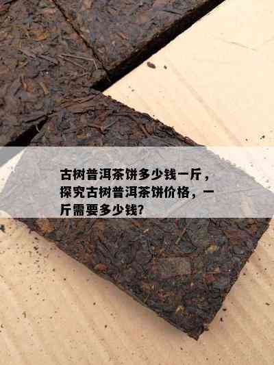 古树普洱茶饼多少钱一斤，探究古树普洱茶饼价格，一斤需要多少钱？