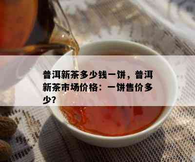 普洱新茶多少钱一饼，普洱新茶市场价格：一饼售价多少？