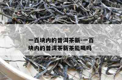 一百块内的普洱茶新-一百块内的普洱茶新茶能喝吗