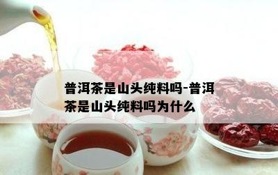 普洱茶是山头纯料吗-普洱茶是山头纯料吗为什么