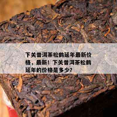 下关普洱茶松鹤延年最新价格，最新！下关普洱茶松鹤延年的价格是多少？