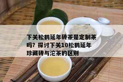 下关松鹤延年砖茶是定制茶吗？探讨下关10松鹤延年珍藏砖与沱茶的区别