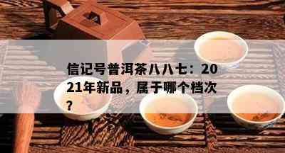 信记号普洱茶八八七：2021年新品，属于哪个档次？