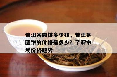 普洱茶圆饼多少钱，普洱茶圆饼的价格是多少？了解市场价格趋势