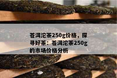 苍洱沱茶250g价格，探寻好茶：苍洱沱茶250g的市场价格分析