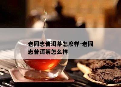 老同志普洱茶怎麽样-老同志普洱茶怎么样