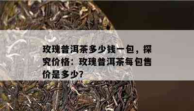 玫瑰普洱茶多少钱一包，探究价格：玫瑰普洱茶每包售价是多少？