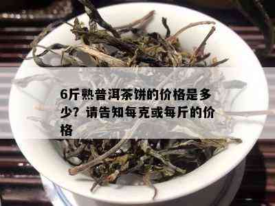 6斤熟普洱茶饼的价格是多少？请告知每克或每斤的价格