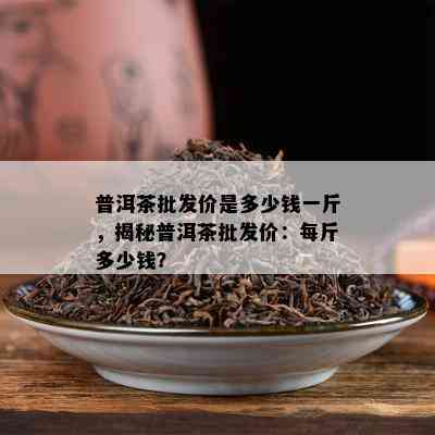 普洱茶批发价是多少钱一斤，揭秘普洱茶批发价：每斤多少钱？