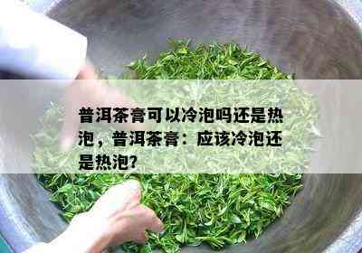 普洱茶膏可以冷泡吗还是热泡，普洱茶膏：应该冷泡还是热泡？