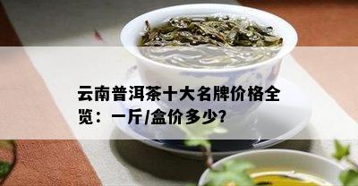 云南普洱茶十大名牌价格全览：一斤/盒价多少？