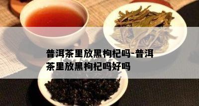 普洱茶里放黑枸杞吗-普洱茶里放黑枸杞吗好吗