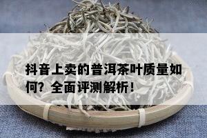 抖音上卖的普洱茶叶品质怎样？全面评测解析！