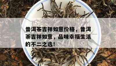 普洱茶吉祥如意价格，普洱茶吉祥如意，品味幸福生活的不二之选！