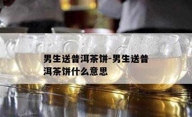 男生送普洱茶饼-男生送普洱茶饼什么意思