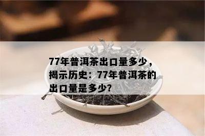 77年普洱茶出口量多少，揭示历史：77年普洱茶的出口量是多少？