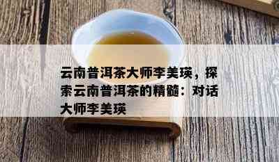 云南普洱茶大师李美瑛，探索云南普洱茶的精髓：对话大师李美瑛