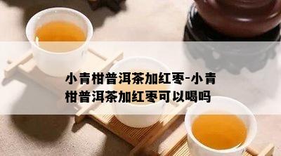 小青柑普洱茶加红枣-小青柑普洱茶加红枣可以喝吗