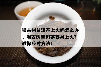 喝古树普洱茶上火吗怎么办，喝古树普洱茶容易上火？教你应对方法！