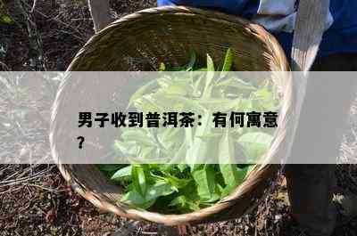 男子收到普洱茶：有何寓意？