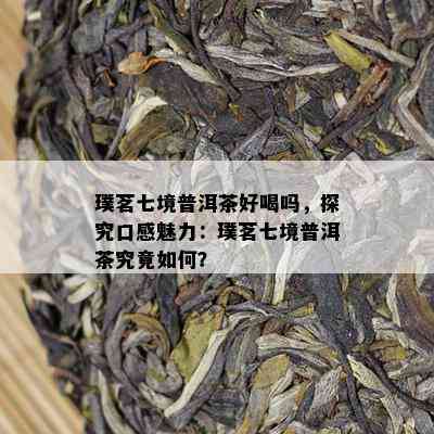 璞茗七境普洱茶好喝吗，探究口感魅力：璞茗七境普洱茶究竟怎样？