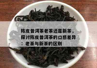 陈皮普洱茶老茶还是新茶，探讨陈皮普洱茶的口感差异：老茶与新茶的区别