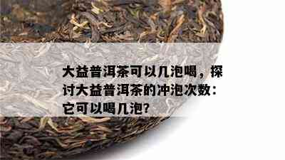 大益普洱茶可以几泡喝，探讨大益普洱茶的冲泡次数：它可以喝几泡？