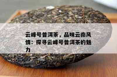 云峰号普洱茶，品味云南风情：探寻云峰号普洱茶的魅力